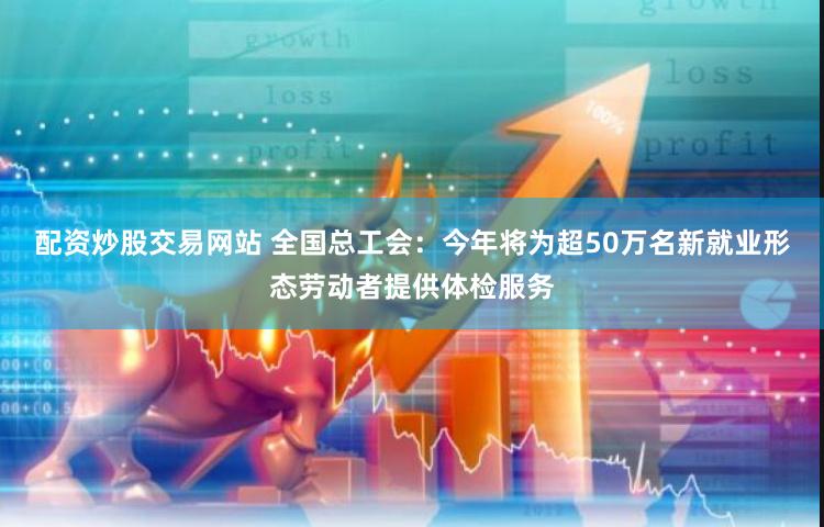 配资炒股交易网站 全国总工会：今年将为超50万名新就业形态劳动者提供体检服务