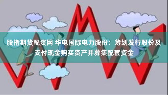 股指期货配资网 华电国际电力股份：筹划发行股份及支付现金购买资产并募集配套资金