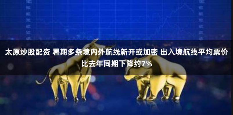 太原炒股配资 暑期多条境内外航线新开或加密 出入境航线平均票价比去年同期下降约7%