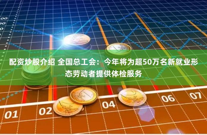 配资炒股介绍 全国总工会：今年将为超50万名新就业形态劳动者提供体检服务