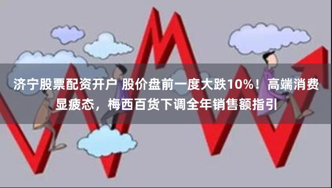 济宁股票配资开户 股价盘前一度大跌10%！高端消费显疲态，梅西百货下调全年销售额指引