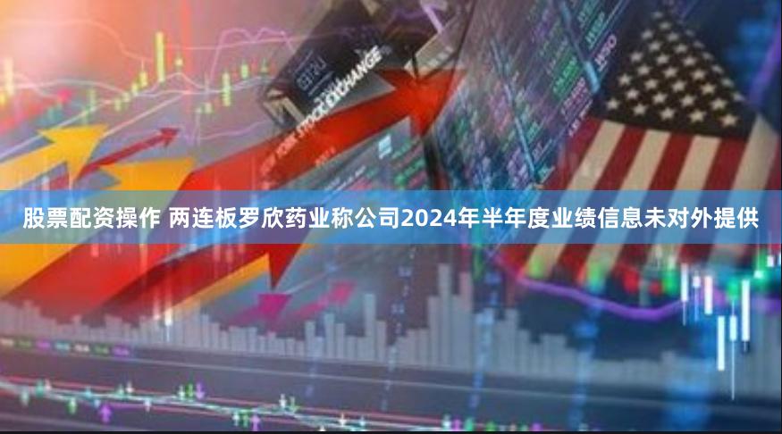 股票配资操作 两连板罗欣药业称公司2024年半年度业绩信息未对外提供