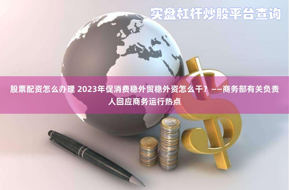 股票配资怎么办理 2023年促消费稳外贸稳外资怎么干？——商务部有关负责人回应商务运行热点